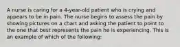 A nurse is caring for a 4-year-old patient who is crying and appears to be in pain. The nurse begins to assess the pain by showing pictures on a chart and asking the patient to point to the one that best represents the pain he is experiencing. This is an example of which of the following: