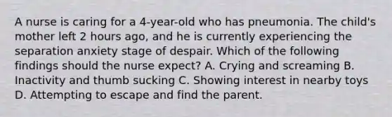 A nurse is caring for a 4-year-old who has pneumonia. The child's mother left 2 hours ago, and he is currently experiencing the separation anxiety stage of despair. Which of the following findings should the nurse expect? A. Crying and screaming B. Inactivity and thumb sucking C. Showing interest in nearby toys D. Attempting to escape and find the parent.