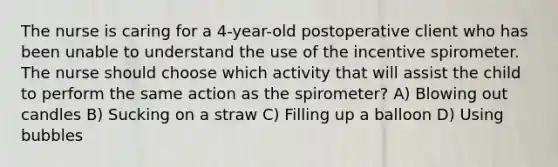 The nurse is caring for a 4-year-old postoperative client who has been unable to understand the use of the incentive spirometer. The nurse should choose which activity that will assist the child to perform the same action as the spirometer? A) Blowing out candles B) Sucking on a straw C) Filling up a balloon D) Using bubbles