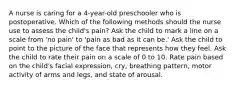 A nurse is caring for a 4-year-old preschooler who is postoperative. Which of the following methods should the nurse use to assess the child's pain? Ask the child to mark a line on a scale from 'no pain' to 'pain as bad as it can be.' Ask the child to point to the picture of the face that represents how they feel. Ask the child to rate their pain on a scale of 0 to 10. Rate pain based on the child's facial expression, cry, breathing pattern, motor activity of arms and legs, and state of arousal.