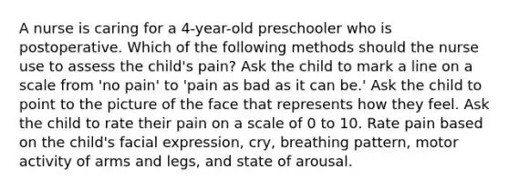 A nurse is caring for a 4-year-old preschooler who is postoperative. Which of the following methods should the nurse use to assess the child's pain? Ask the child to mark a line on a scale from 'no pain' to 'pain as bad as it can be.' Ask the child to point to the picture of the face that represents how they feel. Ask the child to rate their pain on a scale of 0 to 10. Rate pain based on the child's facial expression, cry, breathing pattern, motor activity of arms and legs, and state of arousal.