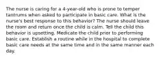 The nurse is caring for a 4-year-old who is prone to temper tantrums when asked to participate in basic care. What is the nurse's best response to this behavior? The nurse should leave the room and return once the child is calm. Tell the child this behavior is upsetting. Medicate the child prior to performing basic care. Establish a routine while in the hospital to complete basic care needs at the same time and in the same manner each day.