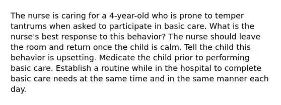 The nurse is caring for a 4-year-old who is prone to temper tantrums when asked to participate in basic care. What is the nurse's best response to this behavior? The nurse should leave the room and return once the child is calm. Tell the child this behavior is upsetting. Medicate the child prior to performing basic care. Establish a routine while in the hospital to complete basic care needs at the same time and in the same manner each day.