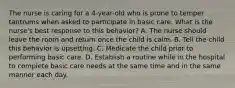 The nurse is caring for a 4-year-old who is prone to temper tantrums when asked to participate in basic care. What is the nurse's best response to this behavior? A. The nurse should leave the room and return once the child is calm. B. Tell the child this behavior is upsetting. C. Medicate the child prior to performing basic care. D. Establish a routine while in the hospital to complete basic care needs at the same time and in the same manner each day.