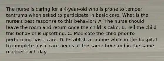 The nurse is caring for a 4-year-old who is prone to temper tantrums when asked to participate in basic care. What is the nurse's best response to this behavior? A. The nurse should leave the room and return once the child is calm. B. Tell the child this behavior is upsetting. C. Medicate the child prior to performing basic care. D. Establish a routine while in the hospital to complete basic care needs at the same time and in the same manner each day.