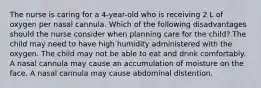 The nurse is caring for a 4-year-old who is receiving 2 L of oxygen per nasal cannula. Which of the following disadvantages should the nurse consider when planning care for the child? The child may need to have high humidity administered with the oxygen. The child may not be able to eat and drink comfortably. A nasal cannula may cause an accumulation of moisture on the face. A nasal cannula may cause abdominal distention.