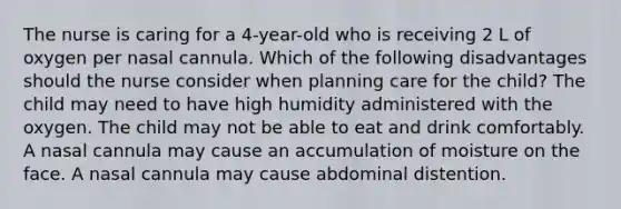 The nurse is caring for a 4-year-old who is receiving 2 L of oxygen per nasal cannula. Which of the following disadvantages should the nurse consider when planning care for the child? The child may need to have high humidity administered with the oxygen. The child may not be able to eat and drink comfortably. A nasal cannula may cause an accumulation of moisture on the face. A nasal cannula may cause abdominal distention.