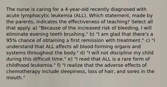 The nurse is caring for a 4-year-old recently diagnosed with acute lymphocytic leukemia (ALL). Which statement, made by the parents, indicates the effectiveness of teaching? Select all that apply. a) "Because of the increased risk of bleeding, I will eliminate evening teeth brushing." b) "I am glad that there's a 95% chance of obtaining a first remission with treatment." c) "I understand that ALL affects all blood-forming organs and systems throughout the body." d) "I will not discipline my child during this difficult time." e) "I read that ALL is a rare form of childhood leukemia." f) "I realize that the adverse effects of chemotherapy include sleepiness, loss of hair, and sores in the mouth."