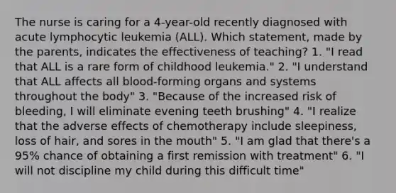 The nurse is caring for a 4-year-old recently diagnosed with acute lymphocytic leukemia (ALL). Which statement, made by the parents, indicates the effectiveness of teaching? 1. "I read that ALL is a rare form of childhood leukemia." 2. "I understand that ALL affects all blood-forming organs and systems throughout the body" 3. "Because of the increased risk of bleeding, I will eliminate evening teeth brushing" 4. "I realize that the adverse effects of chemotherapy include sleepiness, loss of hair, and sores in the mouth" 5. "I am glad that there's a 95% chance of obtaining a first remission with treatment" 6. "I will not discipline my child during this difficult time"