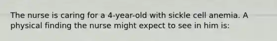 The nurse is caring for a 4-year-old with sickle cell anemia. A physical finding the nurse might expect to see in him is: