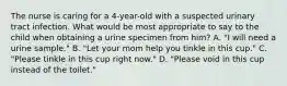 The nurse is caring for a 4-year-old with a suspected urinary tract infection. What would be most appropriate to say to the child when obtaining a urine specimen from him? A. "I will need a urine sample." B. "Let your mom help you tinkle in this cup." C. "Please tinkle in this cup right now." D. "Please void in this cup instead of the toilet."