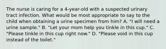 The nurse is caring for a 4-year-old with a suspected urinary tract infection. What would be most appropriate to say to the child when obtaining a urine specimen from him? A. "I will need a urine sample." B. "Let your mom help you tinkle in this cup." C. "Please tinkle in this cup right now." D. "Please void in this cup instead of the toilet."