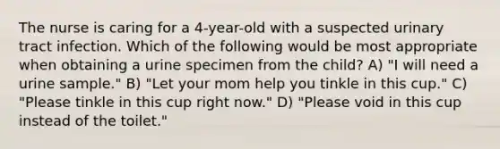 The nurse is caring for a 4-year-old with a suspected urinary tract infection. Which of the following would be most appropriate when obtaining a urine specimen from the child? A) "I will need a urine sample." B) "Let your mom help you tinkle in this cup." C) "Please tinkle in this cup right now." D) "Please void in this cup instead of the toilet."