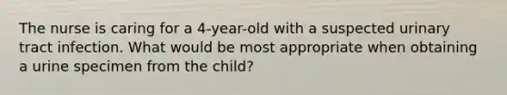 The nurse is caring for a 4-year-old with a suspected urinary tract infection. What would be most appropriate when obtaining a urine specimen from the child?