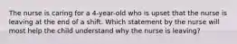 The nurse is caring for a 4-year-old who is upset that the nurse is leaving at the end of a shift. Which statement by the nurse will most help the child understand why the nurse is leaving?