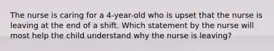 The nurse is caring for a 4-year-old who is upset that the nurse is leaving at the end of a shift. Which statement by the nurse will most help the child understand why the nurse is leaving?