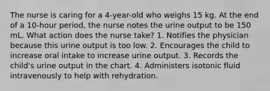 The nurse is caring for a 4-year-old who weighs 15 kg. At the end of a 10-hour period, the nurse notes the urine output to be 150 mL. What action does the nurse take? 1. Notifies the physician because this urine output is too low. 2. Encourages the child to increase oral intake to increase urine output. 3. Records the child's urine output in the chart. 4. Administers isotonic fluid intravenously to help with rehydration.