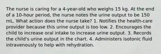 The nurse is caring for a 4-year-old who weighs 15 kg. At the end of a 10-hour period, the nurse notes the urine output to be 150 mL. What action does the nurse take? 1. Notifies the health-care provider because this urine output is too low. 2. Encourages the child to increase oral intake to increase urine output. 3. Records the child's urine output in the chart. 4. Administers isotonic fluid intravenously to help with rehydration.