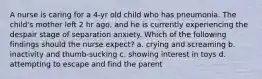 A nurse is caring for a 4-yr old child who has pneumonia. The child's mother left 2 hr ago, and he is currently experiencing the despair stage of separation anxiety. Which of the following findings should the nurse expect? a. crying and screaming b. inactivity and thumb-sucking c. showing interest in toys d. attempting to escape and find the parent