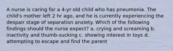 A nurse is caring for a 4-yr old child who has pneumonia. The child's mother left 2 hr ago, and he is currently experiencing the despair stage of separation anxiety. Which of the following findings should the nurse expect? a. crying and screaming b. inactivity and thumb-sucking c. showing interest in toys d. attempting to escape and find the parent