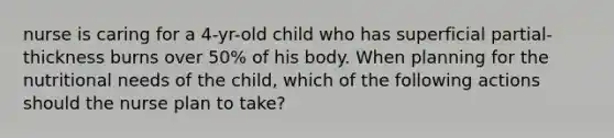 nurse is caring for a 4-yr-old child who has superficial partial-thickness burns over 50% of his body. When planning for the nutritional needs of the child, which of the following actions should the nurse plan to take?