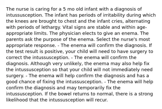 The nurse is caring for a 5 mo old infant with a diagnosis of intussusception. The infant has periods of irritability during which the knees are brought to chest and the infant cries, alternating with periods of lethargy. Vital signs are stable and within age-appropriate limits. The physician elects to give an enema. The parents ask the purpose of the enema. Select the nurse's most appropriate response. - The enema will confirm the diagnosis. If the test result is positive, your child will need to have surgery to correct the intussusception. - The enema will confirm the diagnosis. Although very unlikely, the enema may also help fix the intussusception so that your child will not immediately need surgery. - The enema will help confirm the diagnosis and has a good chance of fixing the intussusception. - The enema will help confirm the diagnosis and may temporarily fix the intussusception. If the bowel returns to normal, there is a strong likelihood that the intussusception will recur.