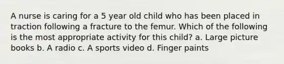 A nurse is caring for a 5 year old child who has been placed in traction following a fracture to the femur. Which of the following is the most appropriate activity for this child? a. Large picture books b. A radio c. A sports video d. Finger paints