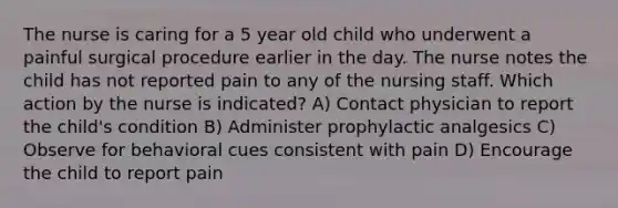 The nurse is caring for a 5 year old child who underwent a painful surgical procedure earlier in the day. The nurse notes the child has not reported pain to any of the nursing staff. Which action by the nurse is indicated? A) Contact physician to report the child's condition B) Administer prophylactic analgesics C) Observe for behavioral cues consistent with pain D) Encourage the child to report pain