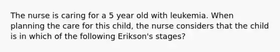 The nurse is caring for a 5 year old with leukemia. When planning the care for this child, the nurse considers that the child is in which of the following Erikson's stages?