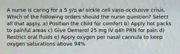 A nurse is caring for a 5 y/o w/ sickle cell vaso-occlusive crisis. Which of the following orders should the nurse question? Select all that apply. a) Position the child for comfort b) Apply hot packs to painful areas c) Give Demerol 25 mg IV q4h PRN for pain d) Restrict oral fluids e) Apply oxygen per nasal cannula to keep oxygen saturations above 94%