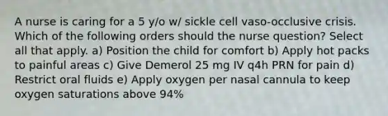 A nurse is caring for a 5 y/o w/ sickle cell vaso-occlusive crisis. Which of the following orders should the nurse question? Select all that apply. a) Position the child for comfort b) Apply hot packs to painful areas c) Give Demerol 25 mg IV q4h PRN for pain d) Restrict oral fluids e) Apply oxygen per nasal cannula to keep oxygen saturations above 94%