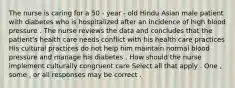 The nurse is caring for a 50 - year - old Hindu Asian male patient with diabetes who is hospitalized after an incidence of high blood pressure . The nurse reviews the data and concludes that the patient's health care needs conflict with his health care practices His cultural practices do not help him maintain normal blood pressure and manage his diabetes . How should the nurse implement culturally congruent care Select all that apply . One , some , or all responses may be correct .