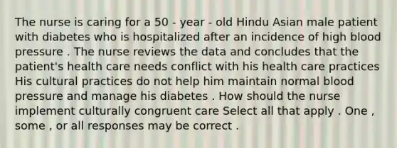 The nurse is caring for a 50 - year - old Hindu Asian male patient with diabetes who is hospitalized after an incidence of high blood pressure . The nurse reviews the data and concludes that the patient's health care needs conflict with his health care practices His cultural practices do not help him maintain normal blood pressure and manage his diabetes . How should the nurse implement culturally congruent care Select all that apply . One , some , or all responses may be correct .