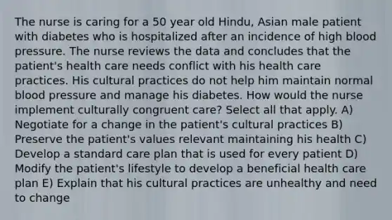 The nurse is caring for a 50 year old Hindu, Asian male patient with diabetes who is hospitalized after an incidence of high blood pressure. The nurse reviews the data and concludes that the patient's health care needs conflict with his health care practices. His cultural practices do not help him maintain normal blood pressure and manage his diabetes. How would the nurse implement culturally congruent care? Select all that apply. A) Negotiate for a change in the patient's cultural practices B) Preserve the patient's values relevant maintaining his health C) Develop a standard care plan that is used for every patient D) Modify the patient's lifestyle to develop a beneficial health care plan E) Explain that his cultural practices are unhealthy and need to change