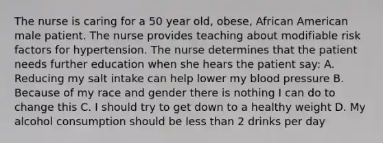 The nurse is caring for a 50 year old, obese, African American male patient. The nurse provides teaching about modifiable risk factors for hypertension. The nurse determines that the patient needs further education when she hears the patient say: A. Reducing my salt intake can help lower my blood pressure B. Because of my race and gender there is nothing I can do to change this C. I should try to get down to a healthy weight D. My alcohol consumption should be less than 2 drinks per day