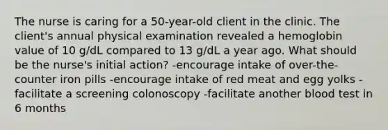 The nurse is caring for a 50-year-old client in the clinic. The client's annual physical examination revealed a hemoglobin value of 10 g/dL compared to 13 g/dL a year ago. What should be the nurse's initial action? -encourage intake of over-the-counter iron pills -encourage intake of red meat and egg yolks -facilitate a screening colonoscopy -facilitate another blood test in 6 months