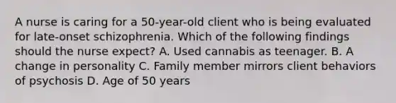 A nurse is caring for a 50-year-old client who is being evaluated for late-onset schizophrenia. Which of the following findings should the nurse expect? A. Used cannabis as teenager. B. A change in personality C. Family member mirrors client behaviors of psychosis D. Age of 50 years