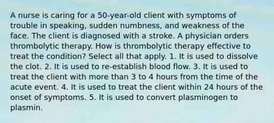 A nurse is caring for a 50-year-old client with symptoms of trouble in speaking, sudden numbness, and weakness of the face. The client is diagnosed with a stroke. A physician orders thrombolytic therapy. How is thrombolytic therapy effective to treat the condition? Select all that apply. 1. It is used to dissolve the clot. 2. It is used to re-establish blood flow. 3. It is used to treat the client with more than 3 to 4 hours from the time of the acute event. 4. It is used to treat the client within 24 hours of the onset of symptoms. 5. It is used to convert plasminogen to plasmin.