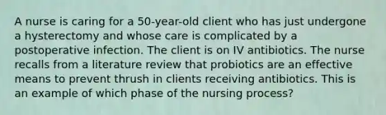 A nurse is caring for a 50-year-old client who has just undergone a hysterectomy and whose care is complicated by a postoperative infection. The client is on IV antibiotics. The nurse recalls from a literature review that probiotics are an effective means to prevent thrush in clients receiving antibiotics. This is an example of which phase of the nursing process?