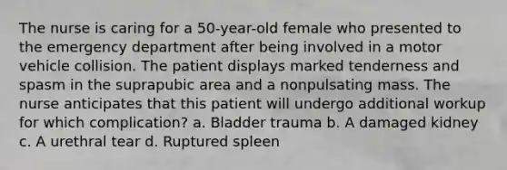 The nurse is caring for a 50-year-old female who presented to the emergency department after being involved in a motor vehicle collision. The patient displays marked tenderness and spasm in the suprapubic area and a nonpulsating mass. The nurse anticipates that this patient will undergo additional workup for which complication? a. Bladder trauma b. A damaged kidney c. A urethral tear d. Ruptured spleen