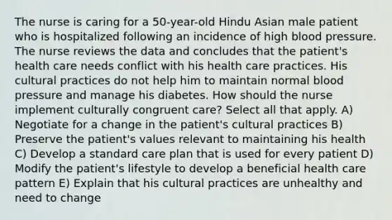 The nurse is caring for a 50-year-old Hindu Asian male patient who is hospitalized following an incidence of high blood pressure. The nurse reviews the data and concludes that the patient's health care needs conflict with his health care practices. His cultural practices do not help him to maintain normal blood pressure and manage his diabetes. How should the nurse implement culturally congruent care? Select all that apply. A) Negotiate for a change in the patient's cultural practices B) Preserve the patient's values relevant to maintaining his health C) Develop a standard care plan that is used for every patient D) Modify the patient's lifestyle to develop a beneficial health care pattern E) Explain that his cultural practices are unhealthy and need to change