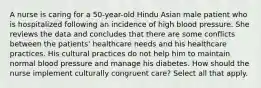 A nurse is caring for a 50-year-old Hindu Asian male patient who is hospitalized following an incidence of high blood pressure. She reviews the data and concludes that there are some conflicts between the patients' healthcare needs and his healthcare practices. His cultural practices do not help him to maintain normal blood pressure and manage his diabetes. How should the nurse implement culturally congruent care? Select all that apply.