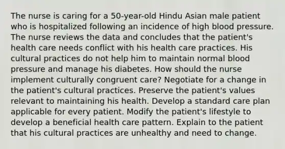 The nurse is caring for a 50-year-old Hindu Asian male patient who is hospitalized following an incidence of high blood pressure. The nurse reviews the data and concludes that the patient's health care needs conflict with his health care practices. His cultural practices do not help him to maintain normal blood pressure and manage his diabetes. How should the nurse implement culturally congruent care? Negotiate for a change in the patient's cultural practices. Preserve the patient's values relevant to maintaining his health. Develop a standard care plan applicable for every patient. Modify the patient's lifestyle to develop a beneficial health care pattern. Explain to the patient that his cultural practices are unhealthy and need to change.