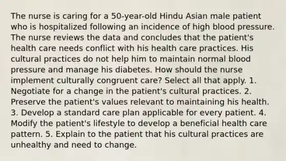 The nurse is caring for a 50-year-old Hindu Asian male patient who is hospitalized following an incidence of high blood pressure. The nurse reviews the data and concludes that the patient's health care needs conflict with his health care practices. His cultural practices do not help him to maintain normal blood pressure and manage his diabetes. How should the nurse implement culturally congruent care? Select all that apply. 1. Negotiate for a change in the patient's cultural practices. 2. Preserve the patient's values relevant to maintaining his health. 3. Develop a standard care plan applicable for every patient. 4. Modify the patient's lifestyle to develop a beneficial health care pattern. 5. Explain to the patient that his cultural practices are unhealthy and need to change.