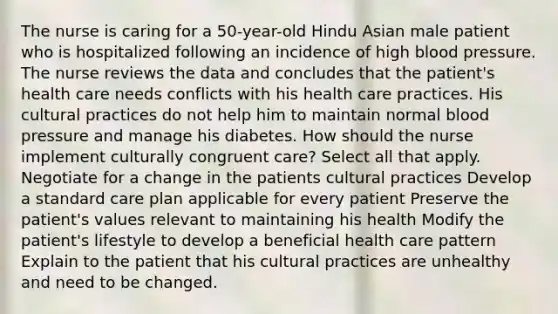 The nurse is caring for a 50-year-old Hindu Asian male patient who is hospitalized following an incidence of high blood pressure. The nurse reviews the data and concludes that the patient's health care needs conflicts with his health care practices. His cultural practices do not help him to maintain normal blood pressure and manage his diabetes. How should the nurse implement culturally congruent care? Select all that apply. Negotiate for a change in the patients cultural practices Develop a standard care plan applicable for every patient Preserve the patient's values relevant to maintaining his health Modify the patient's lifestyle to develop a beneficial health care pattern Explain to the patient that his cultural practices are unhealthy and need to be changed.