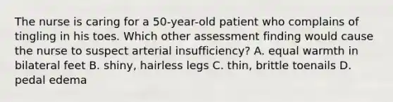 The nurse is caring for a 50-year-old patient who complains of tingling in his toes. Which other assessment finding would cause the nurse to suspect arterial insufficiency? A. equal warmth in bilateral feet B. shiny, hairless legs C. thin, brittle toenails D. pedal edema