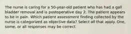 The nurse is caring for a 50-year-old patient who has had a gall bladder removal and is postoperative day 2. The patient appears to be in pain. Which patient assessment finding collected by the nurse is categorized as objective data? Select all that apply. One, some, or all responses may be correct.