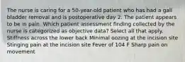 The nurse is caring for a 50-year-old patient who has had a gall bladder removal and is postoperative day 2. The patient appears to be in pain. Which patient assessment finding collected by the nurse is categorized as objective data? Select all that apply. Stiffness across the lower back Minimal oozing at the incision site Stinging pain at the incision site Fever of 104 F Sharp pain on movement