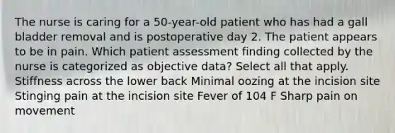 The nurse is caring for a 50-year-old patient who has had a gall bladder removal and is postoperative day 2. The patient appears to be in pain. Which patient assessment finding collected by the nurse is categorized as objective data? Select all that apply. Stiffness across the lower back Minimal oozing at the incision site Stinging pain at the incision site Fever of 104 F Sharp pain on movement