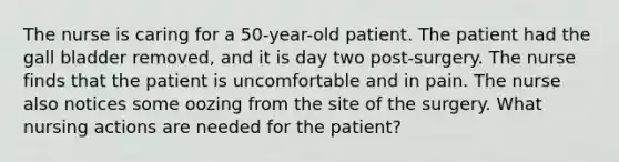 The nurse is caring for a 50-year-old patient. The patient had the gall bladder removed, and it is day two post-surgery. The nurse finds that the patient is uncomfortable and in pain. The nurse also notices some oozing from the site of the surgery. What nursing actions are needed for the patient?